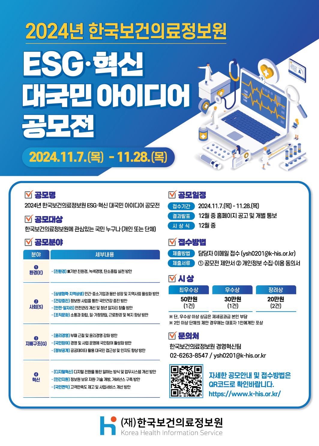  제목 2024년 한국보건의료정보원 ESG·혁신 대국민 아이디어 공모전  공모기간 2024.11.7.(목) ~ 11.28.(목)  공모명 2024년 한국보건의료정보원 ESG·혁신 대국민 아이디어 공모전  공모대상 한국보건의료정보원에 관심있는 국민 누구나 (개인 또는 단체)  공모분야 ① 환경(E) (친환경) 폐기물 친환경, 녹색경영, 탄소중립 실천 방안  ② 사회(S) (상생협력·지역상생) 민간·중소기업과 동반성장 및 지역사회 활성화 방안 (건강증진) 정보원 사업을 통한 국민건강 증진 방안 (안전·일자리) 안전관리 개선 및 청년 일자리 창출 방안 (조직문화) 소통과 화합, 일·가정양립, 근로환경 및 복지 향상 방안  ③ 지배구조(G) (윤리경영) 부패 근절 및 윤리경영 강화 방안 (국민참여) 경영 및 사업 운영에 국민참여 활성화 방안 (정보공개) 공공데이터 활용 대국민 접근성 및 인지도 향상 방안  ④ 혁신 (디지털혁신) 디지털 전환을 통한 일하는 방식 및 업무시스템 개선 방안 (민간지원) 정보원 보유 자원·기술 개방, 거버넌스 구축 방안 (국민편익) 고객만족도 제고 및 서비스 개선 방안  공모일정 접수기간: 2024.11.7.(목) ~ 11.28.(목) 결과발표: 12월 중 홈페이지 공고 및 개별 통보 시상식: 12월 중  접수방법 제출방법: 담당자 이메일 접수 (ysh0201@khis.kr) 제출서류 ① 공모전 제안서 ② 개인정보 수집·이용 동의서  시상 최우수상: 50만원 (1건) 우수상: 30만원 (1건) 장려상: 20만원 (2건) ※ 단, 우수상 이상 상금은 제세공과금 본인 부담 ※ 2인 이상 단체의 제안일 경우 대표자 1인에게만 포상  문의처 한국보건의료정보원 경영혁신팀 전화: 02-6263-8547 이메일: ysh0201@khis.kr  안내 자세한 공모안내 및 접수방법은 QR코드(https://m.site.naver.com/1wjfD) 또는 홈페이지를 통해 확인 바랍니다. https://www.khis.kr/  기관명 (재)한국보건의료정보원 Korea Health Information Service 