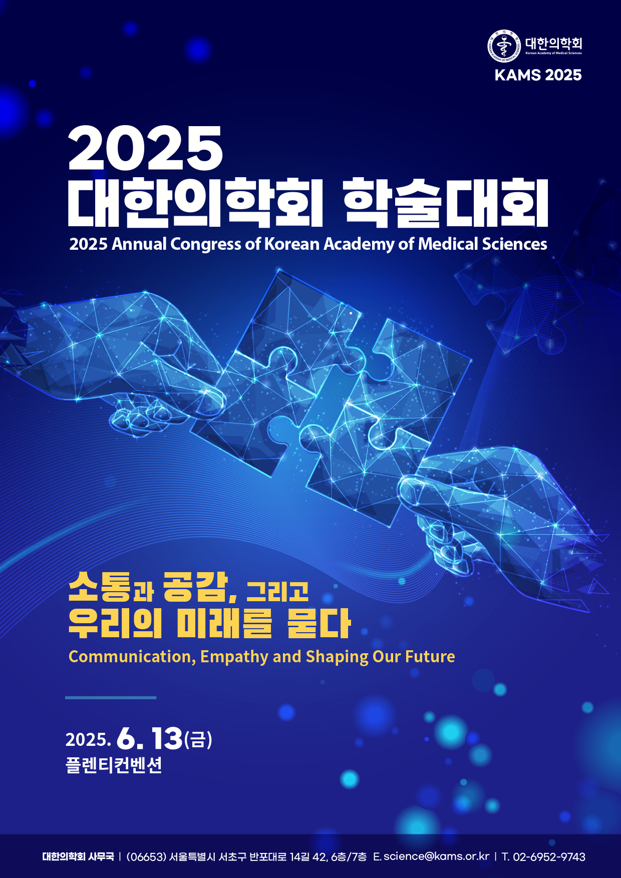 2025 Annual Congress of Korean Academy of Medical Sciences 대한의학회 학술대회 소통과 공감, 그리고 우리의 미래를 묻다 Communication, Empathy and Shaping Our Future 일시: 2025. 6. 13(금) 장소: 플렌티컨벤션 대한의학회 사무국 (06653) 서울특별시 서초구 반포대로 14길 42, 6층/7층 E. science@kams.or.kr T. 02-6952-9743