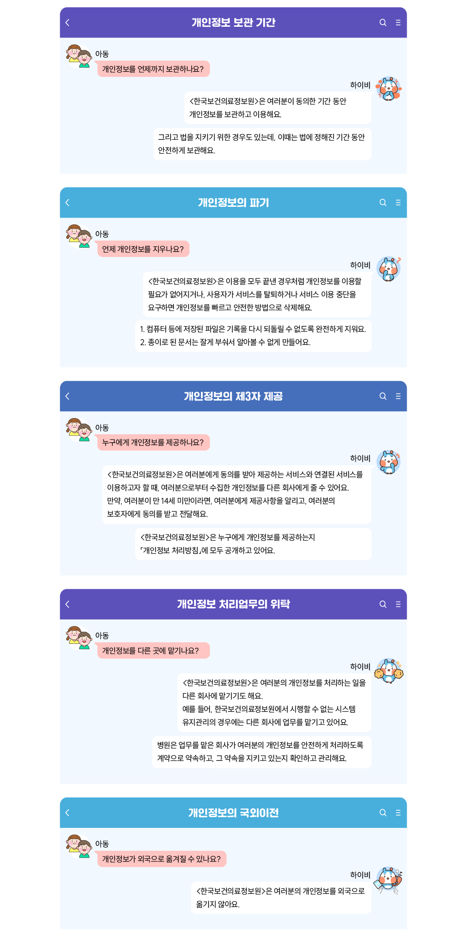 - 개인정보 보관 기간
    
    아동 Q. 개인정보를 언제까지 보관하나요?
    하이비 A. 한국보건의료정보원은 여러분이 동의한 기간 동안 개인정보를 보관하고 이용해요.
    그리고 법을 지키기 위한 경우도 있는데, 이때는 법에 정해진 기간 동안 안전하게 보관해요.
    
    개인정보의 파기 
    아동 Q. 언제 개인정보를 지우나요? 
    하이비 A. 한국보건의료정보원은 이용을 모두 끝낸 경우처럼 개인정보를 이용할 필요가 없어지거나,
    사용자가 서비스를 탈퇴하거나 서비스 이용 중단을 요구하면 개인정보를 빠르고 안전한 방법으로 삭제해요.
    1. 컴퓨터 등에 저장된 파일은 기록을 다시 되돌릴 수 없도록 완전하게 지워요.
    2. 종이로 된 문서는 잘게 부숴서 알아볼 수 없게 만들어요.
    
    개인정보의 제3자 제공 
    아동 Q. 누구에게 개인정보를 제공하나요?
    하이비 A. 한국보건의료정보원은 여러분에게 동의를 받아 제공하는 서비스와 연결된 서비스를 이용하고자 할 때, 여러분으로부터 수집한 개인정보를 다른 회사에게 줄 수 있어요.
    만약, 여러분이 만 14세 미만이라면, 여러분에게 제공사항을 알리고, 여러분의 보호자에게 동의를 받고 전달해요.
    한국보건의료정보원은 누구에게 개인정보를 제공하는지 개인정보 처리방침에 모두 공개하고 있어요.
    
    개인정보 처리업무의 위탁 
    아동 Q. 개인정보를 다른 곳에 맡기나요?
    하이비 A. 한국보건의료정보원은 여러분의 개인정보를 처리하는 일을 다른 회사에 맡기기도 해요. 
    예를 들어, 한국보건의료정보원에서 시행할 수 없는 시스템 유지관리 경우에는 다른 회사에 업무를 맡기고 있어요.
    병원은 업무를 맡은 회사가 여러분의 개인정보를 안전하게 처리하도록 계약으로 약속하고, 그 약속을 지키고 있는지 확인하고 관리해요.
    
    개인정보의 국외이전 
    아동 Q. 개인정보가 외국으로 옮겨질 수 있나요?
    하이비 A. 한국보건의료정보원은 여러분의 개인정보를 외국으로 옮기지 않아요.