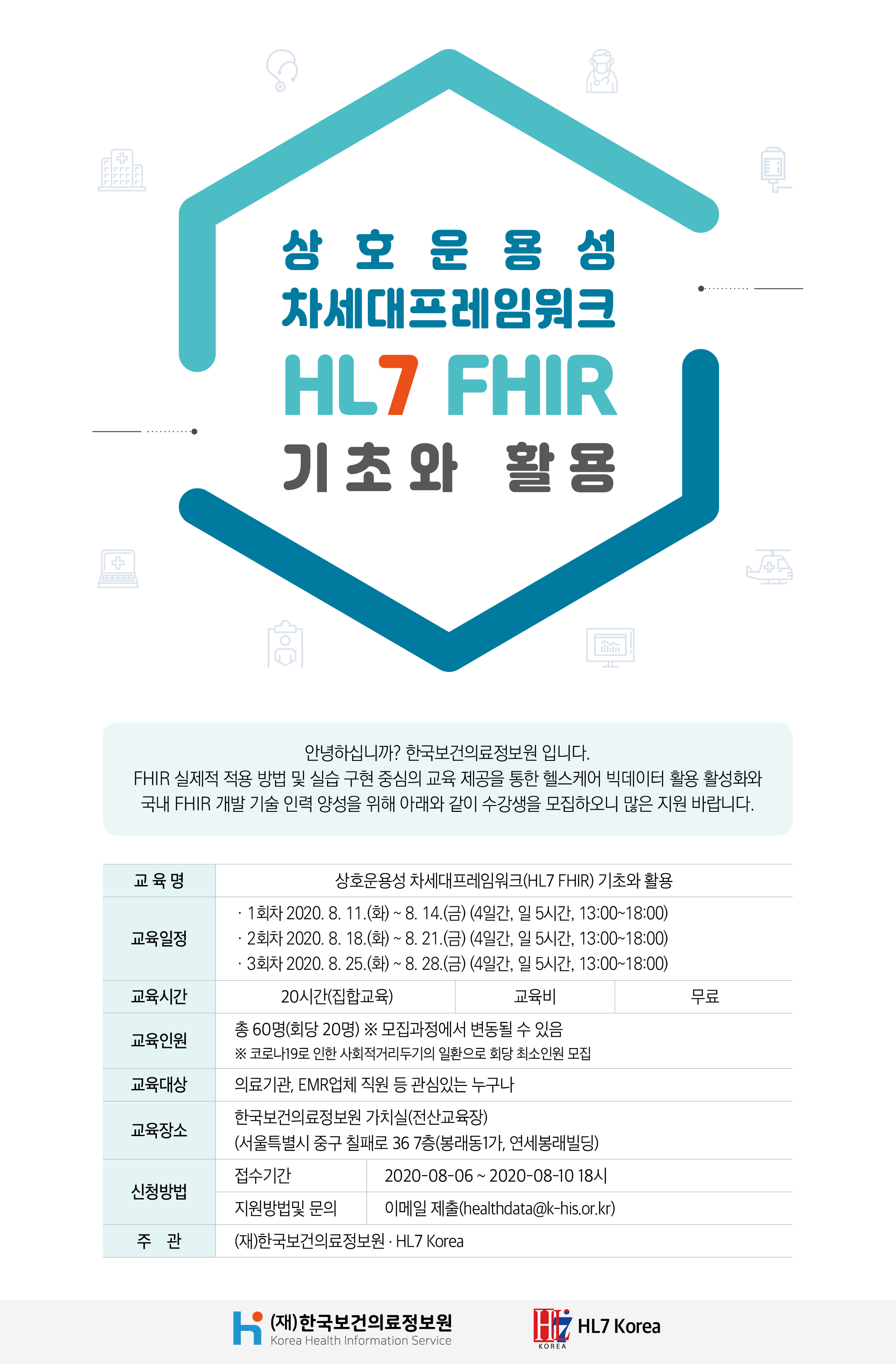  상호운용성 차세대프레임워크 HL7 FHIR 기초와 활용  안녕하십니까? 한국보건의료정보원 입니다. FHIR 실제적 적용 방법 및 실습 구현 중심의 교육 제공을 통한 헬스케어 빅데이터 활용 활성화와 국내 FHIR 개발 기술 인력 양성을 위해 아래와 같이 수강생을 모집하오니 많은 지원 바랍니다.  교육명 상호운용성 차세대프레임워크(HL7 FHIR) 기초와 활용  교육일정 · 1회차 2020. 8. 11.(화) ~ 8. 14.(금) (4일간, 일 5시간, 13:00~18:00) · 2회차 2020. 8. 18.(화) ~ 8. 21.(금) (4일간, 일 5시간, 13:00~18:00) · 3회차 2020. 8. 25.(화) ~ 8. 28.(금) (4일간, 일 5시간, 13:00~18:00)  교육시간 20시간(집합교육)  교육비 무료  교육인원 총 60명(회당 20명) ※ 모집과정에서 변동될 수 있음 ※ 코로나19로 인한 사회적거리두기의 일환으로 회당 최소인원 모집  교육대상 의료기관, EMR업체 직원 등 관심있는 누구나  교육장소 한국보건의료정보원 가치실(전산교육장) (서울특별시 중구 칠패로 36 7층(봉래동1가, 연세봉래빌딩))  신청방법 접수기간 2020-08-06 ~ 2020-08-10 18시  지원방법 및 문의 이메일 제출(healthdata@khis.kr)  주관 (재)한국보건의료정보원 · HL7 Korea  (재)한국보건의료정보원 Korea Health Information Service  HL7 Korea 