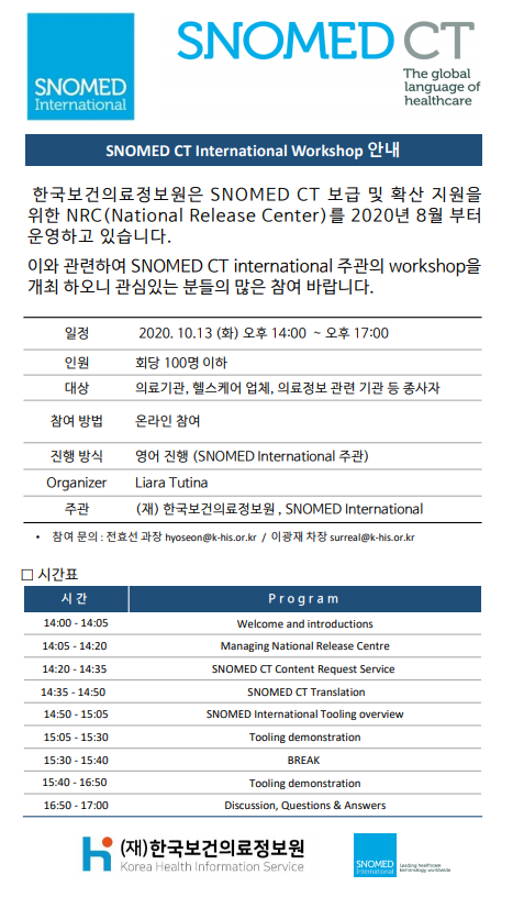  SNOMED International  SNOMED CT The global language of healthcare  SNOMED CT International Workshop 안내  한국보건의료정보원은 SNOMED CT 보급 및 확산 지원을 위한 NRC (National Release Center)를 2020년 8월부터 운영하고 있습니다.  이와 관련하여 SNOMED CT international 주관의 workshop을 개최 하오니 관심있는 분들의 많은 참여 바랍니다.  일정 2020.10.13 (화) 오후 14:00 ~ 오후 17:00  인원 회당 100명 이하  대상 의료기관, 헬스케어 업체, 의료정보 관련 기관 등 종사자  참여 방법 온라인 참여  진행 방식 영어 진행 (SNOMED International 주관)  Organizer Liara Tutina  주관 (재) 한국보건의료정보원, SNOMED International  참여 문의 전호선 과장 hyoseon@khis.kr  이광재 차장 surreal@khis.kr  시간표  시간 / Program  14:00 - 14:05 Welcome and introductions  14:05 - 14:20 Managing National Release Centre  14:20 - 14:35 SNOMED CT content Request Service  14:35 - 14:50 SNOMED CT translation  14:50 - 15:05 SNOMED International Tooling overview  15:05 - 15:30 Tooling demonstration  15:30 - 15:40 BREAK  15:40 - 16:50 Tooling demonstration  16:50 - 17:00 Discussion, Questions & Answers  (재)한국보건의료정보원 Korea Health Information Service  SNOMED 