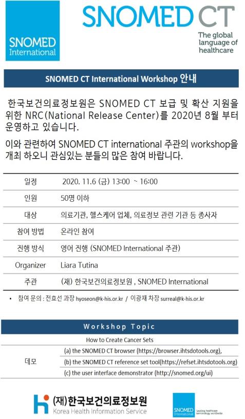  SNOMED International  SNOMED CT The global language of healthcare  SNOMED CT International Workshop 안내  한국보건의료정보원은 SNOMED CT 보급 및 확산 지원을 위한 NRC(National Release Center)를 2020년 8월부터 운영하고 있습니다.  이와 관련하여 SNOMED CT international 주관의 workshop을 개최 하오니 관심있는 분들의 많은 참여 바랍니다.  일정 2020.11.6(금) 13:00 ~ 16:00  인원 50명 이하  대상 의료기관, 헬스케어 업체, 의료정보 관련 기관 등 종사자  참여 방법 온라인 참여  진행 방식 영어 진행 (SNOMED International 주관)  Organizer Liara Tutina  주관 (재) 한국보건의료정보원, SNOMED International  참여 문의 전효선 과장 hyoseon@khis.kr  이광재 차장 surreal@khis.kr  Workshop Topic  How to Create Cancer Sets  데모 (a) the SNOMED CT browser https://browser.ihtsdotools.org  (b) the SNOMED CT reference set tool https://refset.ihtsdotools.org  (c) the user interface demonstrator http://snomed.org/ui  (재)한국보건의료정보원 Korea Health Information Service  SNOMED 
