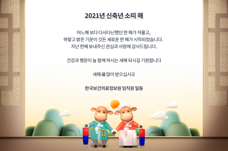  2021년 신축년 소띠 해   어느해 보다 다사다난했던 한 해가 저물고, 하얗고 밝은 기운이 깃든 새로운 한 해가 시작되었습니다.  지난 한해 보내주신 관심과 사랑에 감사드립니다.   건강과 행운이 늘 함게 하시는 새해 되시길 기원합니다.   새해 복 많이 받으십시오   한국보건의료정보원 임직원 일동  