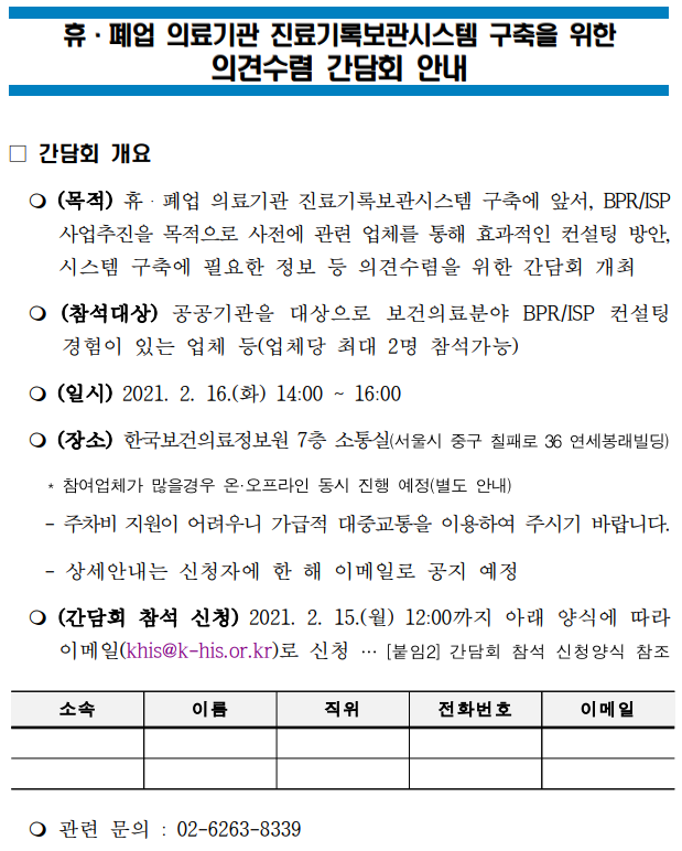  휴·폐업 의료기관 진료기록보관시스템 구축을 위한 의견수렴 간담회 안내  □ 간담회 개요  ○ 목적 휴·폐업 의료기관 진료기록보관시스템 구축에 앞서,  BPR/ISP 사업추진을 목적으로 사전에 관련 업체를 통해 효과적인 컨설팅 방안,  시스템 구축에 필요한 정보 등 의견수렴을 위한 간담회 개최  ○ 참석대상 공공기관을 대상으로 보건의료분야 BPR/ISP 컨설팅 경험이 있는 업체 등 (업체당 최대 2명 참석가능)  ○ 일시 2021. 2. 16.(화) 14:00 ~ 16:00  ○ 장소 한국보건의료정보원 7층 소통실 (서울시 중구 칠패로 36 연세봉래빌딩) * 참여업체가 많을 경우 온·오프라인 동시 진행 예정(별도 안내) - 주차비 지원이 어려우니 가급적 대중교통을 이용하여 주시기 바랍니다. - 상세안내는 신청자에 한 해 이메일로 공지 예정  ○ 간담회 참석 신청 2021. 2. 15.(월) 12:00까지 아래 양식에 따라 이메일(khis@khis.kr)로 신청 … [붙임2] 간담회 참석 신청양식 참조  신청 양식 (표)  소속 / 이름 / 직위 / 전화번호 / 이메일  ○ 관련 문의 02-6263-8339 