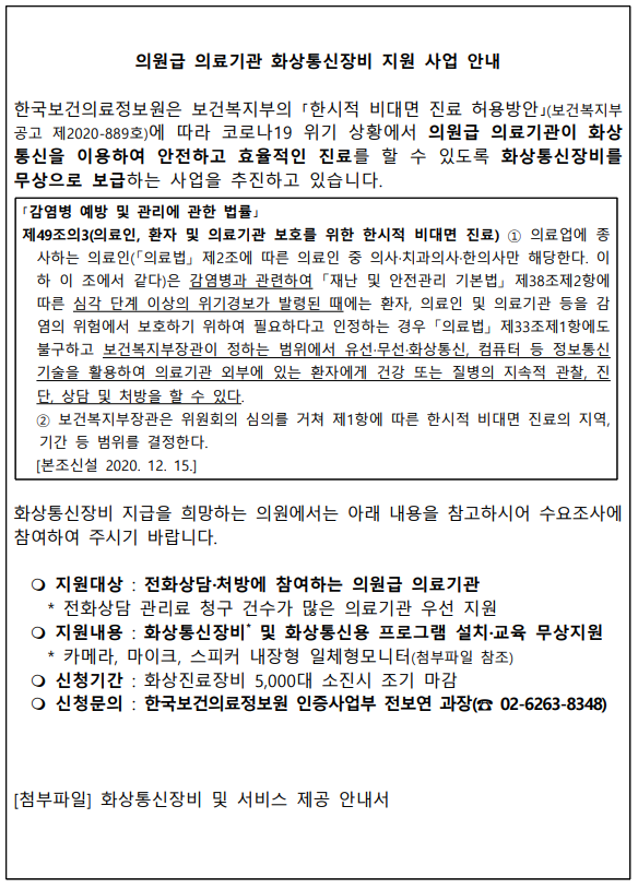  의원급 의료기관 화상통신장비 지원 사업 안내 한국보건의료정보원은 보건복지부의 한시적 비대면 진료 허용방안(보건복지부 공고 제2020-889호)에 따라 코로나19 위기 상황에서 의원급 의료기관이 화상통신을 이용하여 안전하고 효율적인 진료를 할 수 있도록 화상통신장비를 무상으로 보급하는 사업을 추진하고 있습니다. 감염병 예방 및 관리에 관한 법률 제49조의3(의료인, 환자 및 의료기관 보호를 위한 한시적 비대면 진료) ① 의료업 종사자는 의료인(의료법 제2조에 따른 의료인 중 의사·치과의사·한의사만 해당한다. 이하 이 조에서 같다)은 감염병과 관련하여 재난 및 안전관리 기본법 제38조제2항에 따른 심각 단계 이상의 위기경보가 발령된 때에는 환자, 의료인 및 의료기관 등을 감염의 위험에서 보호하기 위하여 필요하다고 인정하는 경우 의료법 제33조제1항에도 불구하고 보건복지부장관이 정하는 범위에서 유선·무선통신, 컴퓨터 등 정보통신 기술을 활용하여 의료기관 외부에 있는 환자에게 건강 또는 질병의 지속적 관찰, 진단, 상담 및 처방을 할 수 있다. ② 보건복지부장관은 위원회의 심의를 거쳐 제1항에 따른 한시적 비대면 진료의 지역, 기간 등 범위를 결정한다. [본조신설 2020. 12. 15.] 화상통신장비 지급을 희망하는 의원에서는 아래 내용을 참고하시어 수요조사에 참여하여 주시기 바랍니다. ○ 지원대상 : 전화상담·처방에 참여하는 의원급 의료기관 전화상담 관리료 청구 건수가 많은 의료기관 우선 지원 ○ 지원내용 : 화상통신장비 및 화상통신용 프로그램 설치·교육 무상지원 카메라, 마이크, 스피커 내장형 일체형모니터(첨부파일 참조) ○ 신청기간 : 화상진료장비 5,000대 소진 시 조기 마감 ○ 신청문의 : 한국보건의료정보원 인증사업부 전보연 과장(02-6263-8348) [첨부파일] 화상통신장비 및 서비스 제공 안내서 