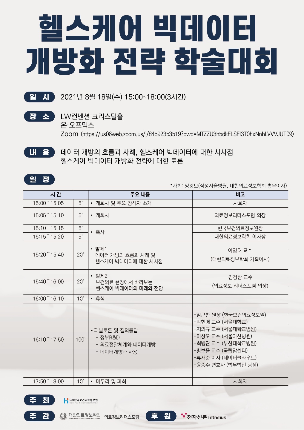  헬스케어 빅데이터 개방화 전략 학술대회  일 시 2021년 8월 18일(수) 15:00~18:00(3시간)  장 소 LW컨벤션 크리스탈홀 온·오프믹스 Zoom (https://us06web.zoom.us/j/84592353519?pwd=MTZZU3h5dkFLSFl3T0hxNnhLVWJUT09)  내 용 데이터 개방의 흐름과 사례, 헬스케어 빅데이터에 대한 시사점 헬스케어 빅데이터 개방화 전략에 대한 토론  일 정 *사회: 양광모(삼성서울병원, 대한의료정보학회 총무이사)  시간 | 주요 내용 | 비고  15:00 ~ 15:05 | 5’ · 개회사 및 주요 참석자 소개 | 사회자  15:05 ~ 15:10 | 5’ · 개회사 | 의료정보리더스포럼 의장  15:10 ~ 15:15 | 5’ · 축사 | 한국보건의료정보원장  15:15 ~ 15:20 | 5’ · 축사 | 대한의료정보학회 이사장  15:20 ~ 15:40 | 20’ · 발제1 데이터 개방의 흐름과 사례 및 헬스케어 빅데이터에 대한 시사점 | 이영호 교수 (대한의료정보학회 기획이사)  15:40 ~ 16:00 | 20’ · 발제2 보건의료 현장에서 바라보는 헬스케어 빅데이터의 미래와 전망 | 김경한 교수 (의료정보 리더스포럼 의장)  16:00 ~ 16:10 | 10’ · 휴식 |  16:10 ~ 17:50 | 100’ · 패널토론 및 질의응답 - 정부R&D - 의료전달체계와 데이터개방 - 데이터개방과 사용 | · 임근찬 원장 (한국보건의료정보원) · 박현애 교수 (서울대학교) · 지의규 교수 (서울대학교병원) · 이상오 교수 (서울아산병원) · 최병관 교수 (부산대학교병원) · 황보율 교수 (국립암센터) · 류재준 이사 (네이버클라우드) · 윤종수 변호사 (법무법인 광장)  17:50 ~ 18:00 | 10’ · 마무리 및 폐회 | 사회자  주 최 (재)한국보건의료정보원 Korea Health Information Service  주 관 대한의료정보학회 의료정보리더스포럼  후 원 전자신문 etnews 