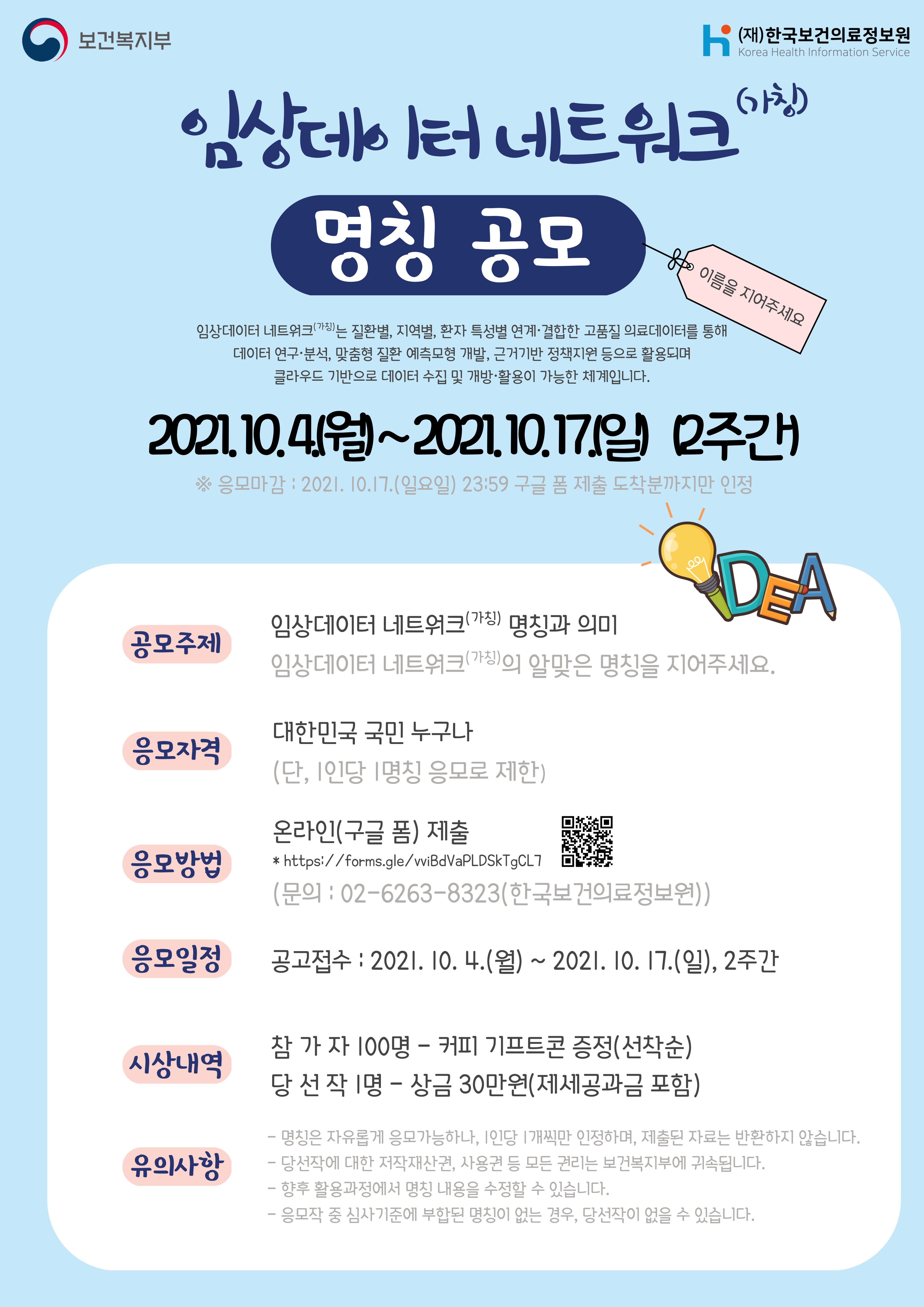 보건복지부 (재)한국보건의료정보원 Korea Health Information Service 임상데이터 네트워크 (가칭) 명칭 공모 이름을 지어주세요 임상데이터 네트워크(가칭)는 질병별, 지역별, 환자 특성별 연계·결합한 고품질 의료데이터를 통해 데이터 연구·분석, 맞춤형 질환 예측모형 개발, 근거기반 정책지원 등으로 활용되며 클라우드 기반으로 데이터 수집 및 개방·활용이 가능한 체계입니다. 2021.10.4.(월) ~ 2021.10.17.(일) 2주간 ※ 응모마감 : 2021.10.17.(일요일) 23:59 구글 폼 제출 도착분까지만 인정 공모주제 임상데이터 네트워크(가칭) 명칭과 의미 임상데이터 네트워크(가칭)의 알맞은 명칭을 지어주세요. 응모자격 대한민국 국민 누구나 (단, 1인당 1명칭 응모로 제한) 응모방법 온라인(구글 폼) 제출(https://docs.google.com/forms/d/e/1FAIpQLSdvC_4HcSUtt79XuAe8cHrqBrSDKdfSSBW4XejEMuI092TTjA/closedform) https://forms.gle/wiBdVaPLDSkTgCL7 (문의 : 02-6263-8323(한국보건의료정보원)) 응모일정 공모접수 : 2021.10.4.(월) ~ 2021.10.17.(일), 2주간 시상내역 참 가 자 100명 – 커피 기프티콘 증정(선착순) 당 선 작 1명 – 상금 30만원(제세공과금 포함) 유의사항 - 명칭은 자유롭게 응모가능하나, 1인당 1개씩만 인정하며, 제출된 자료는 반환하지 않습니다. - 당선작에 대한 저작재산권, 사용권 등 모든 권리는 보건복지부에 귀속됩니다. - 향후 활용과정에서 명칭 내용을 수정할 수 있습니다. - 응모작 중 심사기준에 부합된 명칭이 없는 경우, 당선작이 없을 수 있습니다. 