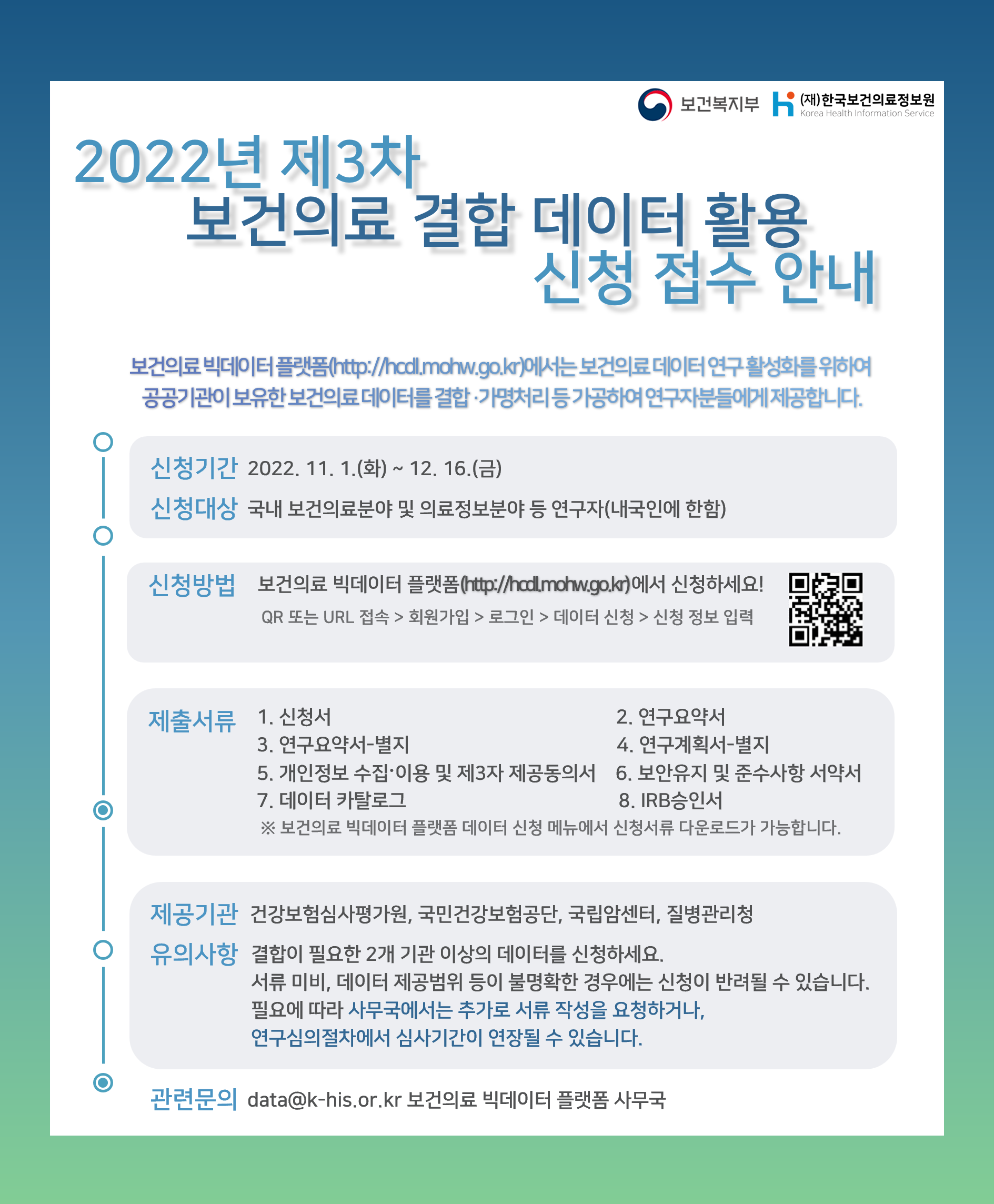  보건복지부 (재)한국보건의료정보원 Korea Health Information Service  2022년 제3차 보건의료 결합 데이터 활용 신청 접수 안내  보건의료 빅데이터 플랫폼(http://hcdl.mohw.go.kr)에서는  보건의료 데이터 연구 활성화를 위하여 공공기관이 보유한 보건의료 데이터를 결합·가명처리 등 가공하여 연구자분들에게 제공합니다.  신청기간 2022. 11. 1.(화) ~ 12. 16.(금)  신청대상 국내 보건의료분야 및 의료정보분야 등 연구자(내국인에 한함)  신청방법 보건의료 빅데이터 플랫폼(http://hcdl.mohw.go.kr)에서 신청하세요! QR 또는 URL 접속 > 회원가입 > 로그인 > 데이터 신청 > 신청 정보 입력 QR 이미지(https://hcdl.mohw.go.kr/)  제출서류  1. 신청서 2. 연구요약서 3. 연구요약서-별지 4. 연구계획서-별지 5. 개인정보 수집·이용 및 제3자 제공동의서 6. 보안유지 및 준수사항 서약서 7. 데이터 카탈로그 8. IRB 승인서  ※ 보건의료 빅데이터 플랫폼 데이터 신청 메뉴에서 신청서류 다운로드가 가능합니다.  제공기관 건강보험심사평가원, 국민건강보험공단, 국립암센터, 질병관리청  유의사항 결합이 필요한 2개 기관 이상의 데이터를 신청하세요. 서류 미비, 데이터 제공범위 등이 불명확한 경우에는 신청이 반려될 수 있습니다. 필요에 따라 사무국에서는 추가로 서류 작성을 요청하거나, 연구심의절차에서 심사기간이 연장될 수 있습니다.  관련문의 data@khis.kr 보건의료 빅데이터 플랫폼 사무국 