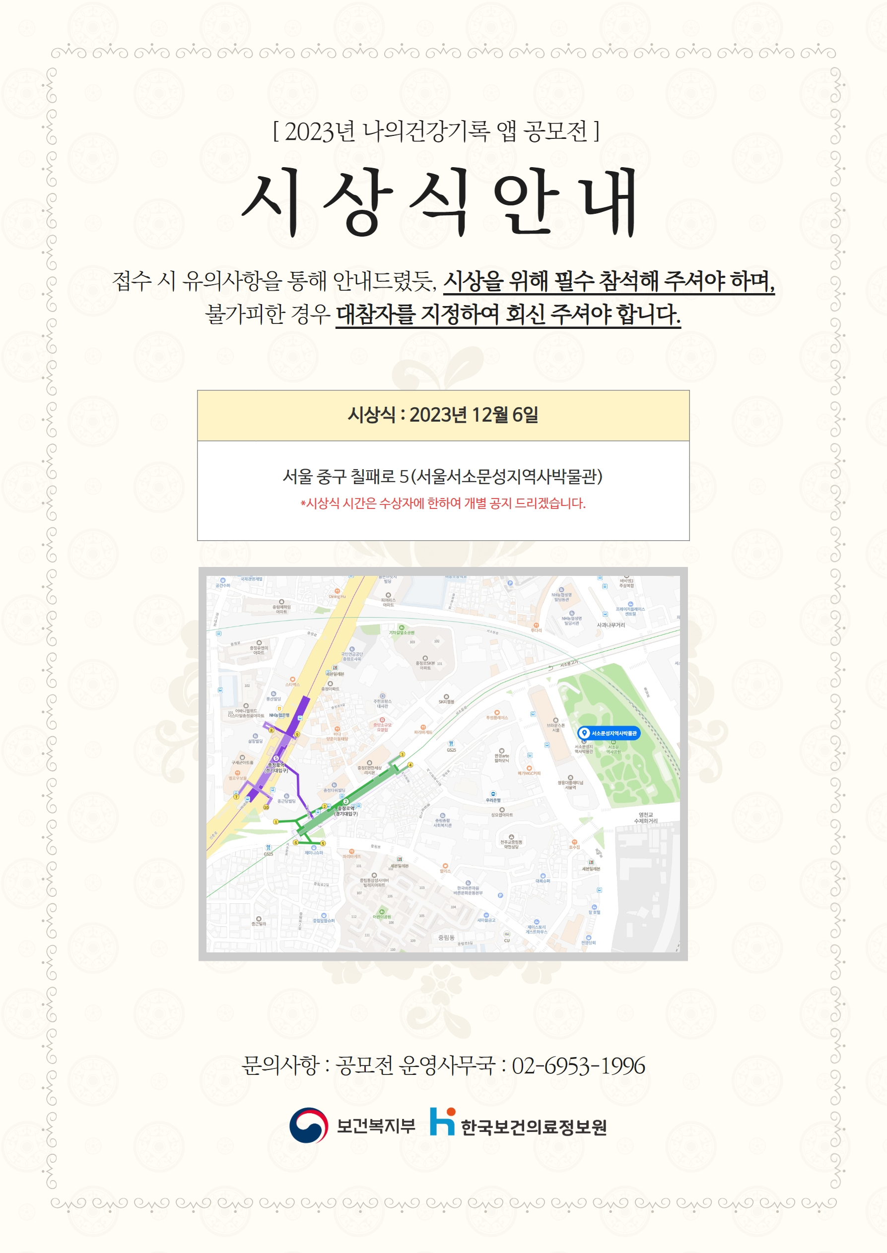  2023년 나의건강기록 앱 공모전 시상식 안내 접수 시 유의사항을 통해 안내드렸듯 시상을 위해 필수 참석해 주셔야 하며 불가피한 경우 대참자를 지정하여 회신 주셔야 합니다 시상식 2023년 12월 6일 서울 중구 칠패로 5 서울시소문성지역사박물관 시상식 시간은 수상자에 한하여 개별 공지 드리겠습니다 문의사항 공모전 운영사무국 02-6953-1996 보건복지부 한국보건의료정보원 