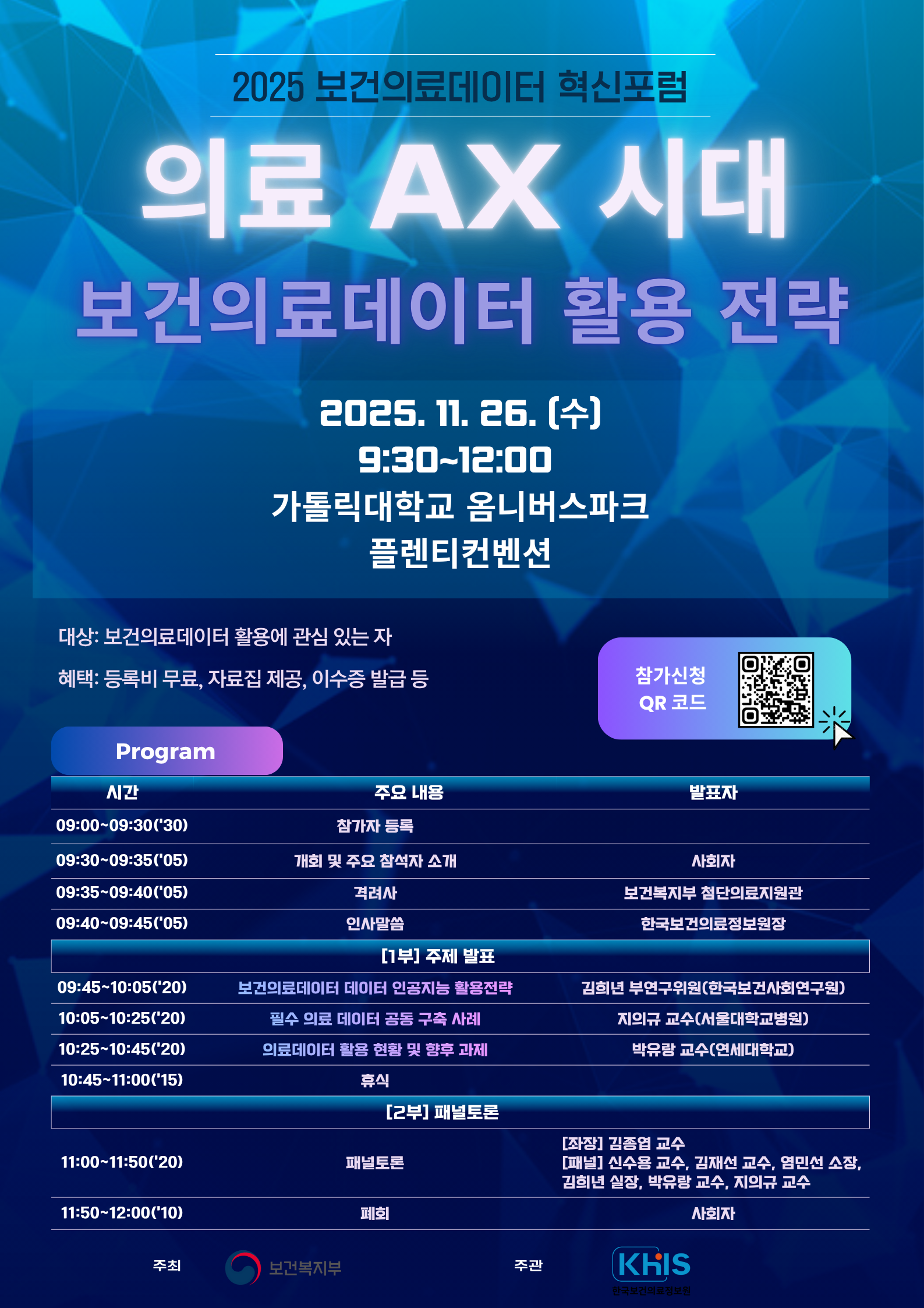 2025 보건의료데이터 혁신포럼 의료 AX 시대 보건의료데이터 활용 전략 2025.11.26 (수) 9:30~12:00 가톨릭대학교 옴니버스파크 플렌티컨벤션 대상 보건의료데이터 활용에 관심 있는 자 혜택 등록비 무료 자료집 제공 이수증 발급 등 참가신청 QR 코드(https://m.site.naver.com/1UEwS) Program 시간 주요 내용 발표자 09:00~09:30(30) 참가자 등록 09:30~09:35(05) 개회 및 주요 참석자 소개 사회자 09:35~09:40(05) 격려사 보건복지부 첨단의료지원관 09:40~09:45(05) 인사말씀 한국보건의료정보원장 1부 주제 발표 09:45~10:05(20) 보건의료데이터 데이터 인공지능 활용전략 김희년 부연구위원(한국보건사회연구원) 10:05~10:25(20) 필수 의료 데이터 공동 구축 사례 지의규 교수(서울대학교병원) 10:25~10:45(20) 의료데이터 활용 현황 및 향후 과제 박유랑 교수(연세대학교) 10:45~11:00(15) 휴식 2부 패널토론 11:00~11:50(20) 패널토론 좌장 김종엽 교수 패널 신수용 교수 김재선 교수 염민선 소장 김희년 실장 박유랑 교수 지의규 교수 11:50~12:00(10) 폐회 사회자 주최 보건복지부 주관 KHIS 한국보건의료정보원