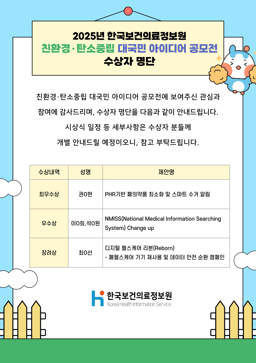 안내문:
친환경·탄소중립 대국민 아이디어 공모전에 보여주신 관심과 참여에 감사드리며,
수상자 명단을 다음과 같이 안내드립니다.
시상식 일정 등 세부사항은 수상자 분들께 개별 안내드릴 예정이오니 참고 부탁드립니다.

수상자 내역:

수상내역 / 성명 / 제안명

최우수상:
권○현
PHR 기반 폐의약품 최소화 및 스마트 수거 알림

우수상:
이○희, 석○원
NMISS (National Medical Information Searching System) Change up

장려상:
최○선
디지털 헬스케어 리본(Reborn)
- 폐헬스케어 기기 재사용 및 데이터 안전 순환 캠페인

주관기관:
한국보건의료정보원 (Korea Health Information Service)