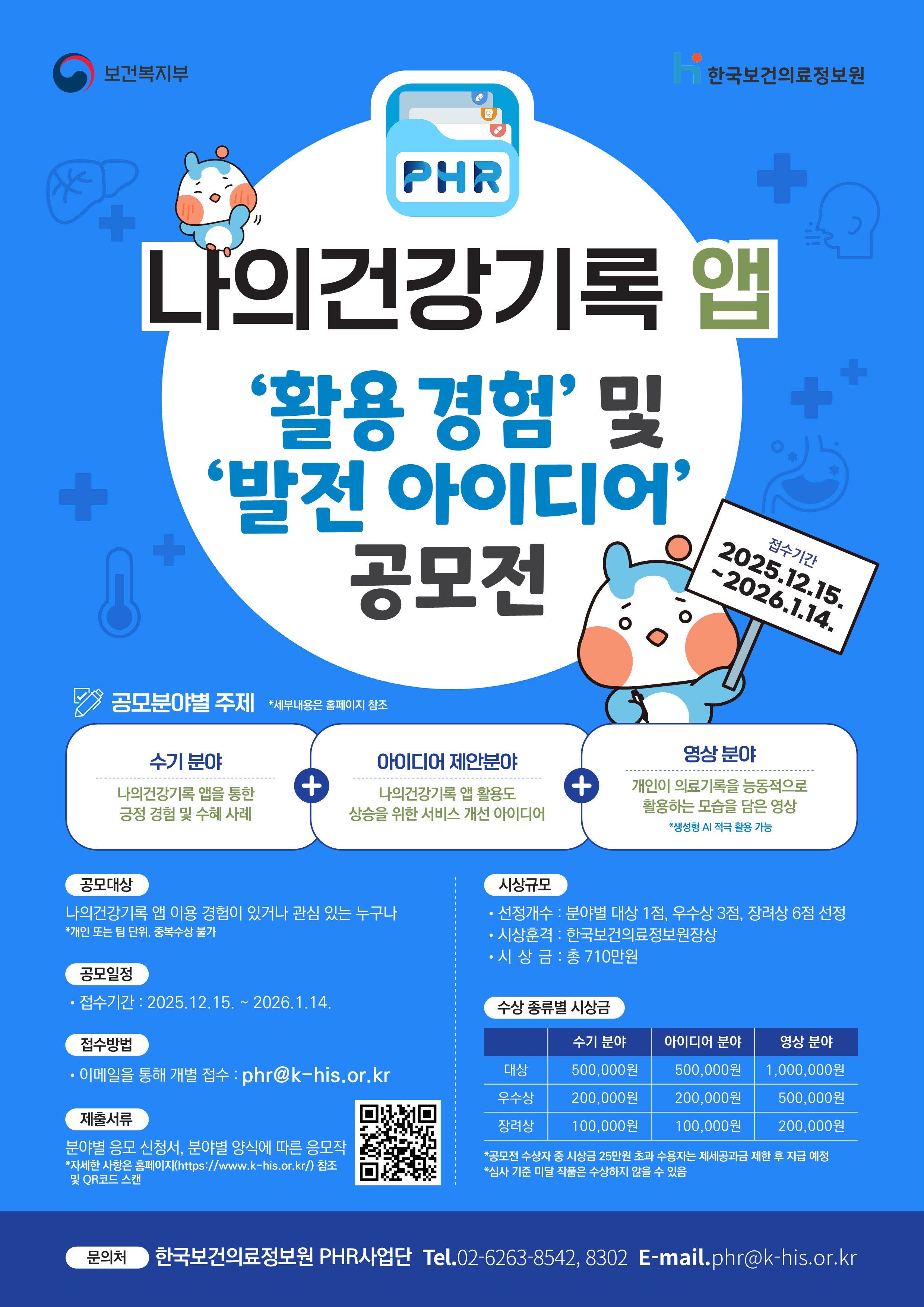 주관: 보건복지부, 한국보건의료정보원
나의건강기록 앱
‘활용 경험’ 및 ‘발전 아이디어’ 공모전

접수기간:
2025년 12월 15일 ~ 2026년 1월 14일

공모개요:
나의건강기록(PHR) 앱 이용 경험과 활용 사례를 공유하고,
앱 발전을 위한 아이디어를 발굴하기 위한 공모전

공모분야별 주제:

수기 분야:
나의건강기록 앱을 통한 긍정적인 경험 및 수혜 사례

아이디어 제안 분야:
나의건강기록 앱 활용도 향상을 위한 서비스 개선 아이디어

영상 분야:
개인이 의료기록을 능동적으로 활용하는 모습을 담은 영상
※ 생성형 AI 적극 활용 가능

공모대상:
나의건강기록 앱 이용 경험이 있거나 관심 있는 누구나
※ 개인 또는 팀 단위 참여 가능, 중복 수상 불가

공모일정:
접수기간: 2025년 12월 15일 ~ 2026년 1월 14일

접수방법:
이메일을 통한 개별 접수
이메일 주소: phr@khis.kr

제출서류:
분야별 응모 신청서 및 분야별 양식에 따른 응모작
※ 자세한 사항은 한국보건의료정보원 홈페이지(https://www.khis.kr) 참고 및 QR코드 확인

시상규모:
선정개수:
- 분야별 대상 1점, 우수상 3점, 장려상 6점 선정
시상훈격:
- 한국보건의료정보원장상
시상금:
- 총 710만원

수상 종별 시상금:

수기 분야:
- 대상: 500,000원
- 우수상: 200,000원
- 장려상: 100,000원

아이디어 분야:
- 대상: 500,000원
- 우수상: 200,000원
- 장려상: 100,000원

영상 분야:
- 대상: 1,000,000원
- 우수상: 500,000원
- 장려상: 200,000원

※ 공모전 수상금 중 시상금 20만원 초과 수상자는 제세공과금 제한 후 지급 예정
※ 심사 기준 미달 작품은 수상하지 않을 수 있음

문의처:
한국보건의료정보원 PHR사업단
전화: 02-6263-8542, 8302
이메일: phr@khis.kr