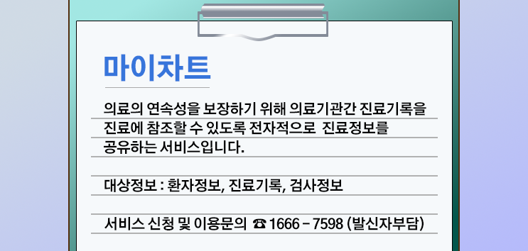 마이차트 안내. 의료의 연속성을 보장하기 위해 의료기관간 진료기록을 진료에 참조할 수 있도록 전자적으로 진료정보를 공유하는 서비스입니다. 대상정보:환자정보,진료기록,검사정보. 서비스신청 및 이용문의 1666-7598(발신자부담)